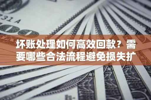 济南坏账处理如何高效回款？需要哪些合法流程避免损失扩大？
