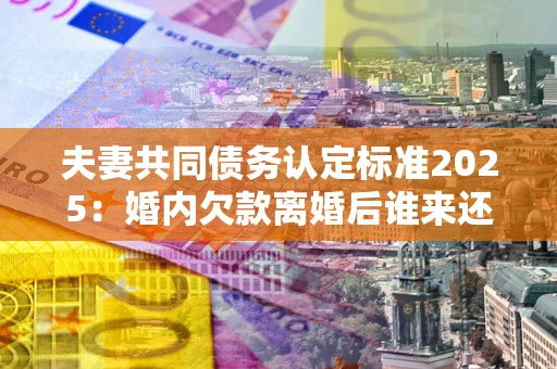 济南夫妻共同债务认定标准2025：婚内欠款离婚后谁来还？