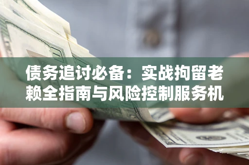济南债务追讨必备：实战拘留老赖全指南与风险控制服务机构推荐