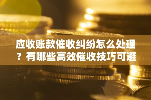 济南应收账款催收纠纷怎么处理？有哪些高效催收技巧可避免坏账？